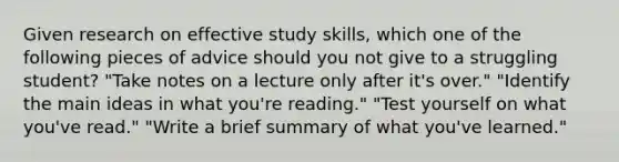 Given research on effective study skills, which one of the following pieces of advice should you not give to a struggling student? "Take notes on a lecture only after it's over." "Identify the main ideas in what you're reading." "Test yourself on what you've read." "Write a brief summary of what you've learned."