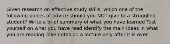 Given research on effective study skills, which one of the following pieces of advice should you NOT give to a struggling student? Write a brief summary of what you have learned Test yourself on what you have read Identify the main ideas in what you are reading Take notes on a lecture only after it is over