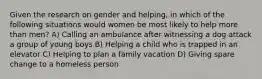 Given the research on gender and helping, in which of the following situations would women be most likely to help more than men? A) Calling an ambulance after witnessing a dog attack a group of young boys B) Helping a child who is trapped in an elevator C) Helping to plan a family vacation D) Giving spare change to a homeless person