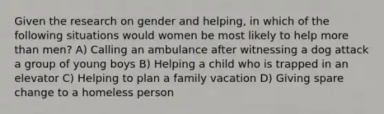 Given the research on gender and helping, in which of the following situations would women be most likely to help more than men? A) Calling an ambulance after witnessing a dog attack a group of young boys B) Helping a child who is trapped in an elevator C) Helping to plan a family vacation D) Giving spare change to a homeless person