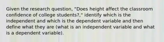 Given the research question, "Does height affect the classroom confidence of college students?," identify which is the independent and which is the dependent variable and then define what they are (what is an independent variable and what is a dependent variable).