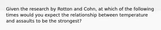 Given the research by Rotton and Cohn, at which of the following times would you expect the relationship between temperature and assaults to be the strongest?