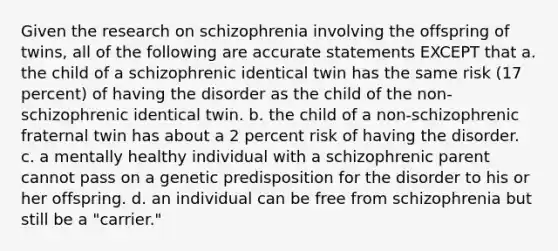 Given the research on schizophrenia involving the offspring of twins, all of the following are accurate statements EXCEPT that a. the child of a schizophrenic identical twin has the same risk (17 percent) of having the disorder as the child of the non-schizophrenic identical twin. b. the child of a non-schizophrenic fraternal twin has about a 2 percent risk of having the disorder. c. a mentally healthy individual with a schizophrenic parent cannot pass on a genetic predisposition for the disorder to his or her offspring. d. an individual can be free from schizophrenia but still be a "carrier."