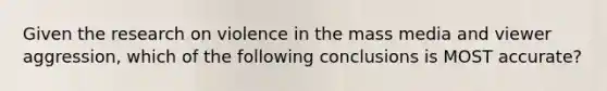 Given the research on violence in the mass media and viewer aggression, which of the following conclusions is MOST accurate?