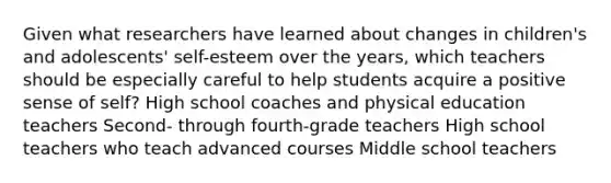 Given what researchers have learned about changes in children's and adolescents' self-esteem over the years, which teachers should be especially careful to help students acquire a positive sense of self? High school coaches and physical education teachers Second- through fourth-grade teachers High school teachers who teach advanced courses Middle school teachers