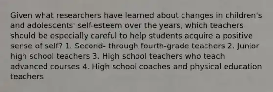 Given what researchers have learned about changes in children's and adolescents' self-esteem over the years, which teachers should be especially careful to help students acquire a positive sense of self? 1. Second- through fourth-grade teachers 2. Junior high school teachers 3. High school teachers who teach advanced courses 4. High school coaches and physical education teachers