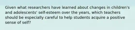 Given what researchers have learned about changes in children's and adolescents' self-esteem over the years, which teachers should be especially careful to help students acquire a positive sense of self?