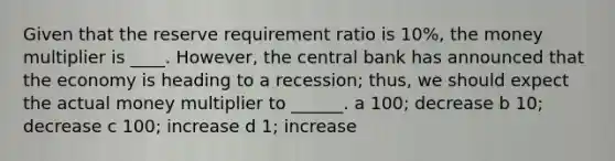 Given that the reserve requirement ratio is 10%, the money multiplier is ____. However, the central bank has announced that the economy is heading to a recession; thus, we should expect the actual money multiplier to ______. a 100; decrease b 10; decrease c 100; increase d 1; increase