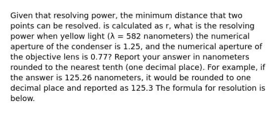 Given that resolving power, the minimum distance that two points can be resolved. is calculated as r, what is the resolving power when yellow light (λ = 582 nanometers) the numerical aperture of the condenser is 1.25, and the numerical aperture of the objective lens is 0.77? Report your answer in nanometers rounded to the nearest tenth (one decimal place). For example, if the answer is 125.26 nanometers, it would be rounded to one decimal place and reported as 125.3 The formula for resolution is below.