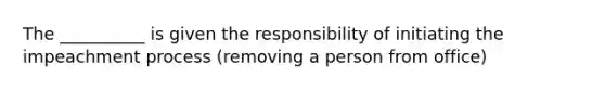 The __________ is given the responsibility of initiating the impeachment process (removing a person from office)