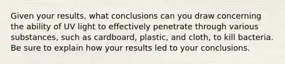 Given your results, what conclusions can you draw concerning the ability of UV light to effectively penetrate through various substances, such as cardboard, plastic, and cloth, to kill bacteria. Be sure to explain how your results led to your conclusions.