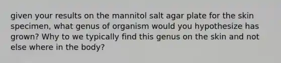 given your results on the mannitol salt agar plate for the skin specimen, what genus of organism would you hypothesize has grown? Why to we typically find this genus on the skin and not else where in the body?