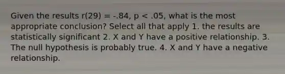 Given the results r(29) = -.84, p < .05, what is the most appropriate conclusion? Select all that apply 1. the results are statistically significant 2. X and Y have a positive relationship. 3. The null hypothesis is probably true. 4. X and Y have a negative relationship.