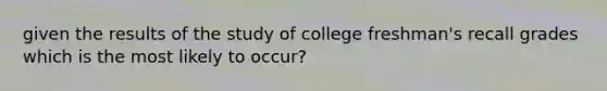 given the results of the study of college freshman's recall grades which is the most likely to occur?