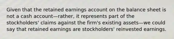 Given that the retained earnings account on the balance sheet is not a cash account—rather, it represents part of the stockholders' claims against the firm's existing assets—we could say that retained earnings are stockholders' reinvested earnings.