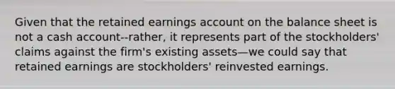 Given that the retained earnings account on the balance sheet is not a cash account--rather, it represents part of the stockholders' claims against the firm's existing assets—we could say that retained earnings are stockholders' reinvested earnings.