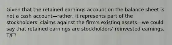 Given that the retained earnings account on the balance sheet is not a cash account—rather, it represents part of the stockholders' claims against the firm's existing assets—we could say that retained earnings are stockholders' reinvested earnings. T/F?