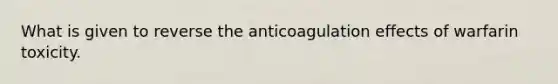 What is given to reverse the anticoagulation effects of warfarin toxicity.