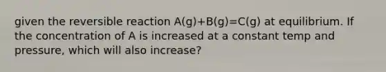 given the reversible reaction A(g)+B(g)=C(g) at equilibrium. If the concentration of A is increased at a constant temp and pressure, which will also increase?