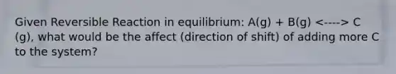 Given Reversible Reaction in equilibrium: A(g) + B(g) C (g), what would be the affect (direction of shift) of adding more C to the system?