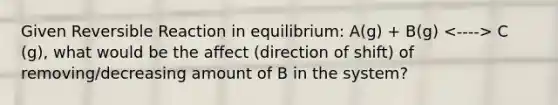 Given Reversible Reaction in equilibrium: A(g) + B(g) C (g), what would be the affect (direction of shift) of removing/decreasing amount of B in the system?