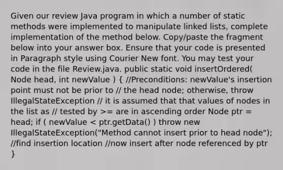 Given our review Java program in which a number of static methods were implemented to manipulate linked lists, complete implementation of the method below. Copy/paste the fragment below into your answer box. Ensure that your code is presented in Paragraph style using Courier New font. You may test your code in the file Review.java. public static void insertOrdered( Node head, int newValue ) ( //Preconditions: newValue's insertion point must not be prior to // the head node; otherwise, throw IllegalStateException // it is assumed that that values of nodes in the list as // tested by >= are in ascending order Node ptr = head; if ( newValue < ptr.getData() ) throw new IllegalStateException("Method cannot insert prior to head node"); //find insertion location //now insert after node referenced by ptr )