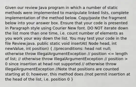 Given our review Java program in which a number of static methods were implemented to manipulate linked lists, complete implementation of the method below. Copy/paste the fragment below into your answer box. Ensure that your code is presented in Paragraph style using Courier New font. DO NOT iterate down the list <a href='https://www.questionai.com/knowledge/keWHlEPx42-more-than' class='anchor-knowledge'>more than</a> one time, i.e. count number of elements as you work your way down the list. You may test your code in the file Review.java. public static void insertAt( Node head, int newValue, int position) ( //preconditions: head not null; otherwise throw IllegalArgumentException // position 0 since insertion at head not supported // otherwise throw IllegalArgumentException //Note that positions are counted starting at 0; however, this method does //not permit insertion at the head of the list, i.e. position 0 )