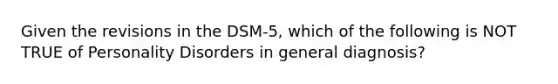 Given the revisions in the DSM-5, which of the following is NOT TRUE of Personality Disorders in general diagnosis?