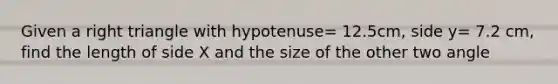 Given a right triangle with hypotenuse= 12.5cm, side y= 7.2 cm, find the length of side X and the size of the other two angle