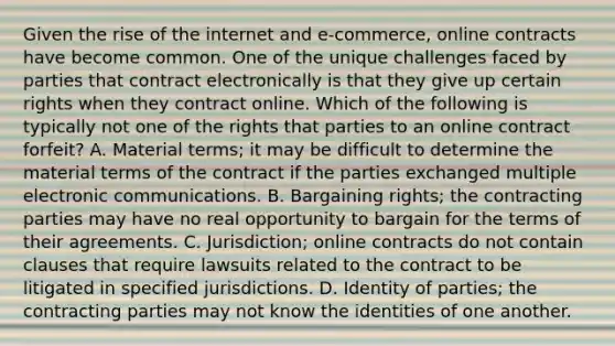 Given the rise of the internet and e-commerce, online contracts have become common. One of the unique challenges faced by parties that contract electronically is that they give up certain rights when they contract online. Which of the following is typically not one of the rights that parties to an online contract forfeit? A. Material terms; it may be difficult to determine the material terms of the contract if the parties exchanged multiple electronic communications. B. Bargaining rights; the contracting parties may have no real opportunity to bargain for the terms of their agreements. C. Jurisdiction; online contracts do not contain clauses that require lawsuits related to the contract to be litigated in specified jurisdictions. D. Identity of parties; the contracting parties may not know the identities of one another.