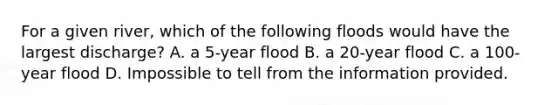 For a given river, which of the following floods would have the largest discharge? A. a 5-year flood B. a 20-year flood C. a 100-year flood D. Impossible to tell from the information provided.