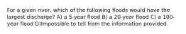 For a given river, which of the following floods would have the largest discharge? A) a 5-year flood B) a 20-year flood C) a 100-year flood D)Impossible to tell from the information provided.