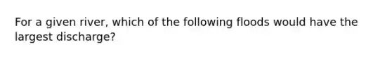 For a given river, which of the following floods would have the largest discharge?