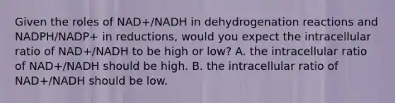 Given the roles of NAD+/NADH in dehydrogenation reactions and NADPH/NADP+ in reductions, would you expect the intracellular ratio of NAD+/NADH to be high or low? A. the intracellular ratio of NAD+/NADH should be high. B. the intracellular ratio of NAD+/NADH should be low.