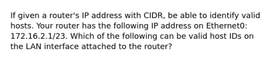 If given a router's IP address with CIDR, be able to identify valid hosts. Your router has the following IP address on Ethernet0: 172.16.2.1/23. Which of the following can be valid host IDs on the LAN interface attached to the router?