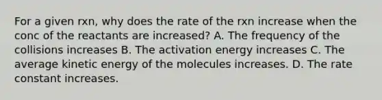 For a given rxn, why does the rate of the rxn increase when the conc of the reactants are increased? A. The frequency of the collisions increases B. The activation energy increases C. The average kinetic energy of the molecules increases. D. The rate constant increases.