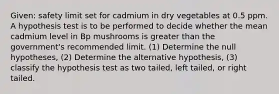 Given: safety limit set for cadmium in dry vegetables at 0.5 ppm. A hypothesis test is to be performed to decide whether the mean cadmium level in Bp mushrooms is greater than the government's recommended limit. (1) Determine the null hypotheses, (2) Determine the alternative hypothesis, (3) classify the hypothesis test as two tailed, left tailed, or right tailed.