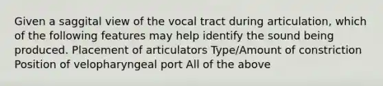 Given a saggital view of the vocal tract during articulation, which of the following features may help identify the sound being produced. Placement of articulators Type/Amount of constriction Position of velopharyngeal port All of the above