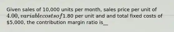 Given sales of 10,000 units per month, sales price per unit of 4.00, variable costs of1.80 per unit and and total fixed costs of 5,000, the contribution margin ratio is__