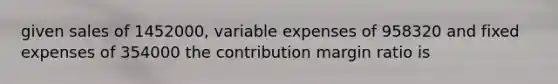 given sales of 1452000, variable expenses of 958320 and fixed expenses of 354000 the contribution margin ratio is