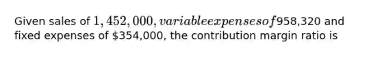 Given sales of 1,452,000, variable expenses of958,320 and fixed expenses of 354,000, the contribution margin ratio is