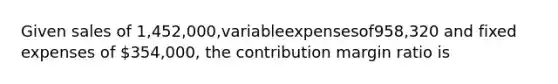 Given sales of 1,452,000,variableexpensesof958,320 and fixed expenses of 354,000, the contribution margin ratio is