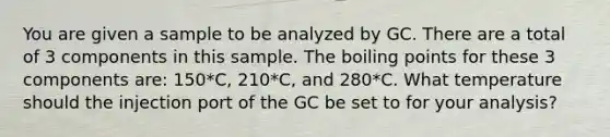 You are given a sample to be analyzed by GC. There are a total of 3 components in this sample. The boiling points for these 3 components are: 150*C, 210*C, and 280*C. What temperature should the injection port of the GC be set to for your analysis?