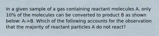 In a given sample of a gas containing reactant molecules A, only 10% of the molecules can be converted to product B as shown below: A->B. Which of the following accounts for the observation that the majority of reactant particles A do not react?