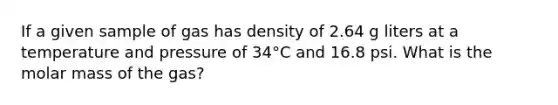 If a given sample of gas has density of 2.64 g liters at a temperature and pressure of 34°C and 16.8 psi. What is the molar mass of the gas?