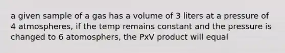 a given sample of a gas has a volume of 3 liters at a pressure of 4 atmospheres, if the temp remains constant and the pressure is changed to 6 atomosphers, the PxV product will equal