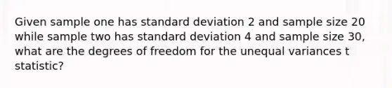 Given sample one has standard deviation 2 and sample size 20 while sample two has standard deviation 4 and sample size 30, what are the degrees of freedom for the unequal variances t statistic?