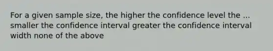 For a given sample size, the higher the confidence level the ... smaller the confidence interval greater the confidence interval width none of the above