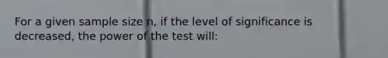 For a given sample size n, if the level of significance is decreased, the power of the test will: