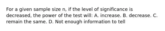 For a given sample size n, if the level of significance is decreased, the power of the test will: A. increase. B. decrease. C. remain the same. D. Not enough information to tell